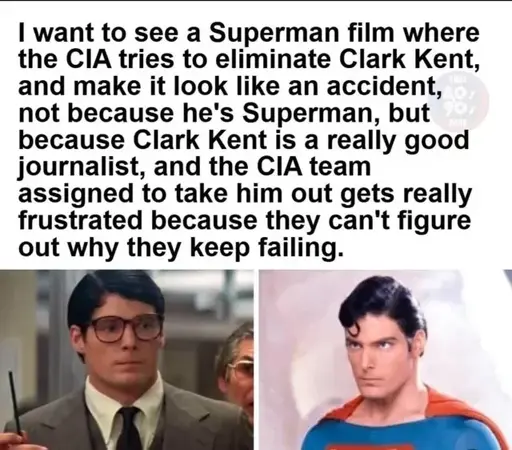 I want to see a Superman film where the CIA tries to eliminate Clark Kent, and make it look like an accident, not because he's Superman, but because Clark Kent is a really good journalist, and the CIA team assigned to take him out gets really frustrated because they can't figure out why they keep failing.