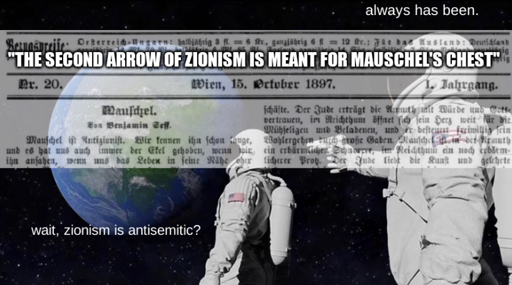 "always has been" two astronauts meme format, with first astronaut asking "wait, zionism is antisemitic?". overlaid is a semi-transparent image of a newspaper containing Theodor Herzl's 1897 article "Mauschel", and on top of that in impact-outline meme text is a quote from said article: "the second arrow of Zionism is meant for Mauschel's chest"
