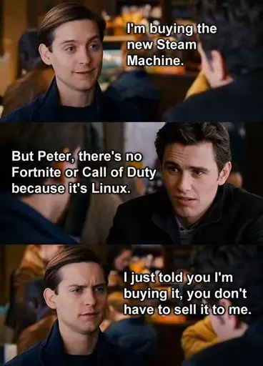 Scene from a Spiderman movie were Peter is talking to someone: "I'm buying the new Steam Machine" "But Peter, there's no Fortnite or Call of Duty because it's Linux" "I just told you I'm buying it, you don't have to sell it to me"