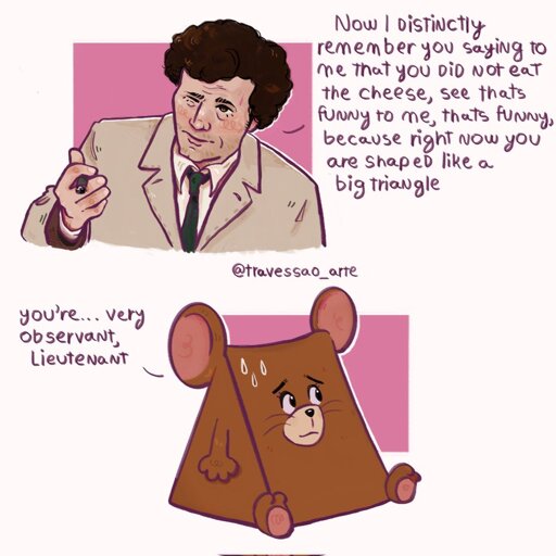 A digital drawing of Lieutenant Columbo and Jerry from Tom & Jerry. On the upper half, there is Columbo holding a cigar and saying: "Now, I distintcly remember you saying to me that you did not eat the cheese, see that's funny to me, that's funny, because right now you are shaped like a big triangle." On the bottom half, triangle Jerry looks worried and he's saying: "You're... very observant, Lieutenant."